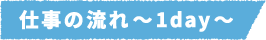 仕事の流れ~1day~